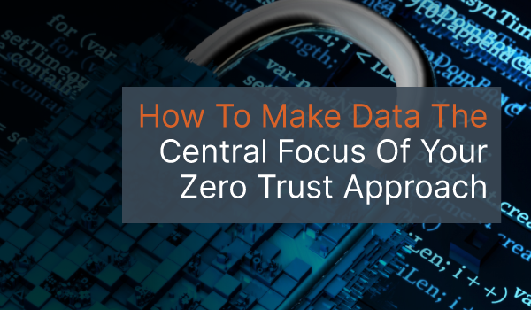 How To Make Data The Central Focus Of Your Zero Trust Approach